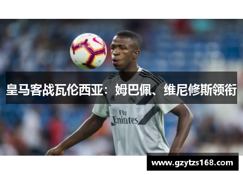 皇马客战瓦伦西亚：姆巴佩、维尼修斯领衔